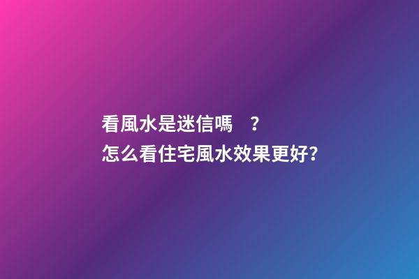 看風水是迷信嗎？怎么看住宅風水效果更好？